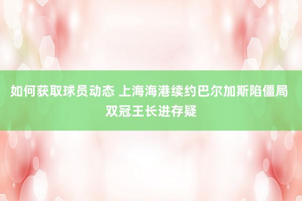 如何获取球员动态 上海海港续约巴尔加斯陷僵局 双冠王长进存疑