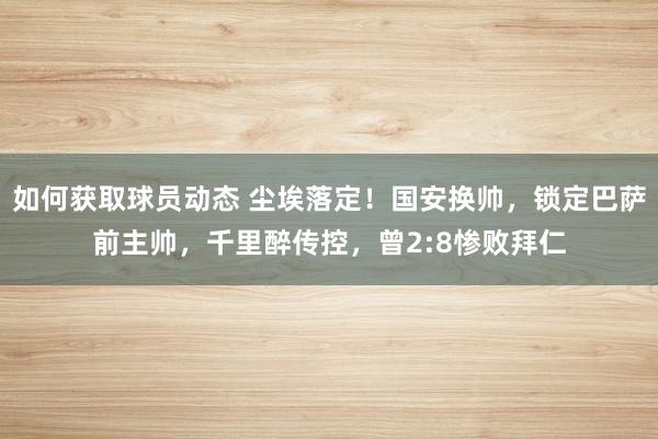 如何获取球员动态 尘埃落定！国安换帅，锁定巴萨前主帅，千里醉传控，曾2:8惨败拜仁